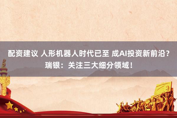 配资建议 人形机器人时代已至 成AI投资新前沿？瑞银：关注三大细分领域！