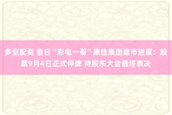 多空配资 昔日“彩电一哥”康佳集团退市进展：股票9月4日正式停牌 待股东大会最终表决