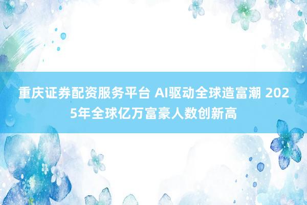 重庆证券配资服务平台 AI驱动全球造富潮 2025年全球亿万富豪人数创新高