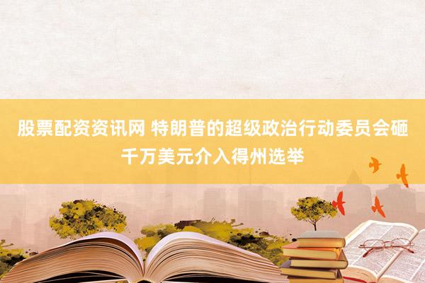 股票配资资讯网 特朗普的超级政治行动委员会砸千万美元介入得州选举