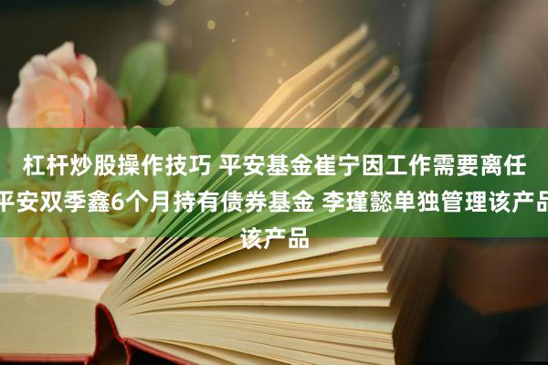 杠杆炒股操作技巧 平安基金崔宁因工作需要离任平安双季鑫6个月持有债券基金 李瑾懿单独管理该产品
