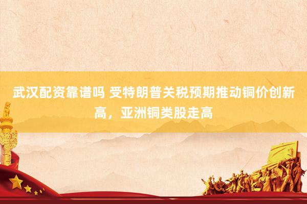 武汉配资靠谱吗 受特朗普关税预期推动铜价创新高，亚洲铜类股走高