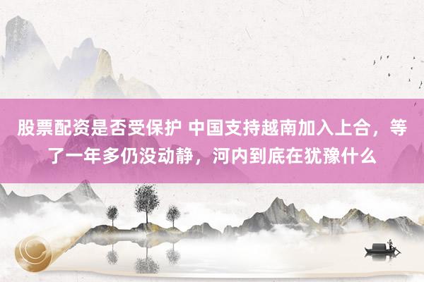 股票配资是否受保护 中国支持越南加入上合，等了一年多仍没动静，河内到底在犹豫什么