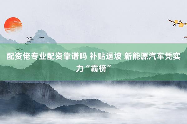 配资佬专业配资靠谱吗 补贴退坡 新能源汽车凭实力“霸榜”