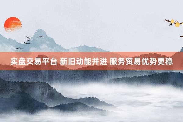 实盘交易平台 新旧动能并进 服务贸易优势更稳