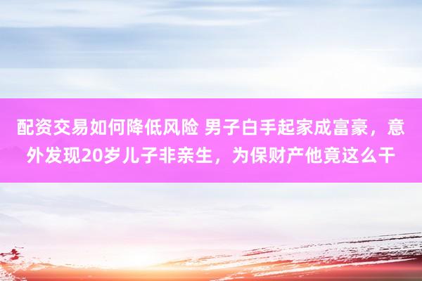配资交易如何降低风险 男子白手起家成富豪，意外发现20岁儿子非亲生，为保财产他竟这么干
