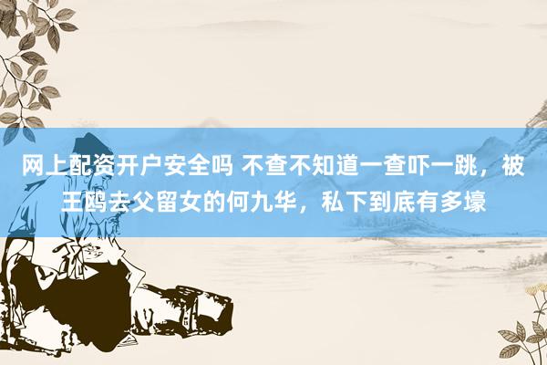 网上配资开户安全吗 不查不知道一查吓一跳，被王鸥去父留女的何九华，私下到底有多壕