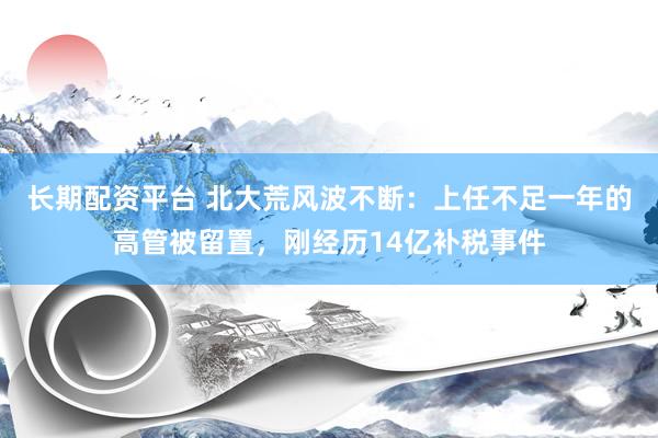长期配资平台 北大荒风波不断：上任不足一年的高管被留置，刚经历14亿补税事件