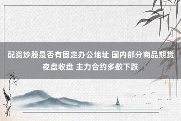 配资炒股是否有固定办公地址 国内部分商品期货夜盘收盘 主力合约多数下跌