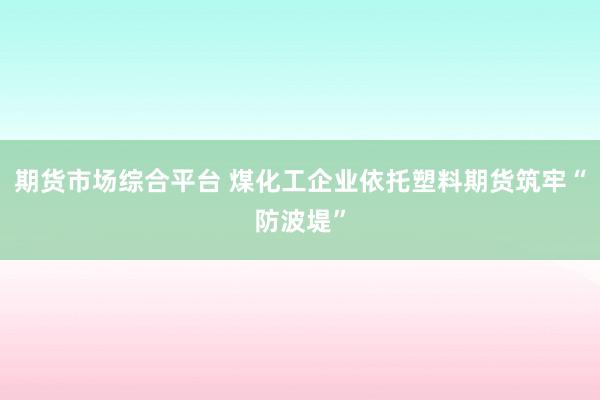 期货市场综合平台 煤化工企业依托塑料期货筑牢“防波堤”
