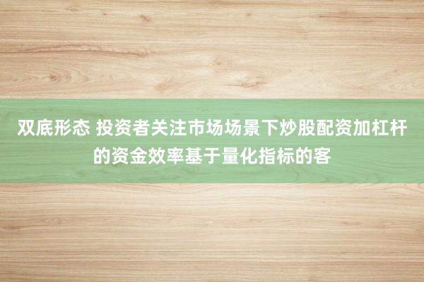 双底形态 投资者关注市场场景下炒股配资加杠杆的资金效率基于量化指标的客
