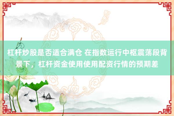 杠杆炒股是否适合满仓 在指数运行中枢震荡段背景下，杠杆资金使用使用配资行情的预期差