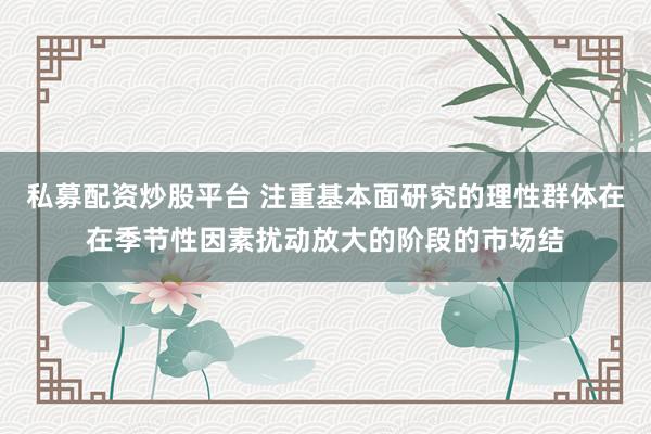 私募配资炒股平台 注重基本面研究的理性群体在在季节性因素扰动放大的阶段的市场结