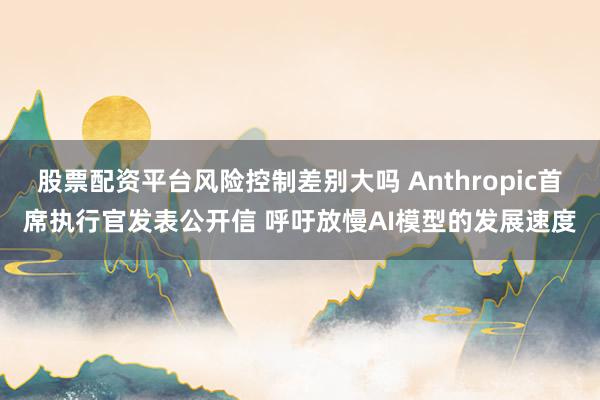 股票配资平台风险控制差别大吗 Anthropic首席执行官发表公开信 呼吁放慢AI模型的发展速度