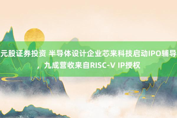 元股证券投资 半导体设计企业芯来科技启动IPO辅导,九成营收来自RISC-V IP授权
