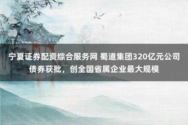 宁夏证券配资综合服务网 蜀道集团320亿元公司债券获批，创全国省属企业最大规模