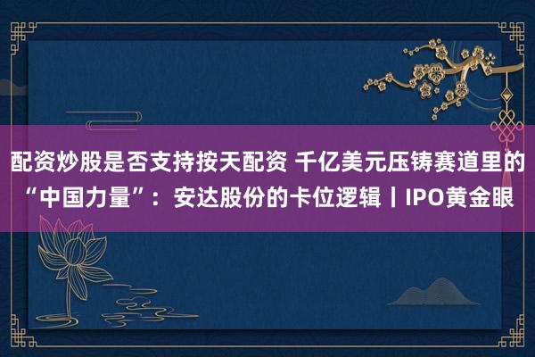 配资炒股是否支持按天配资 千亿美元压铸赛道里的“中国力量”:安达股份的卡位逻辑丨IPO黄金眼