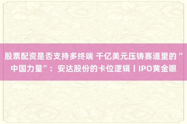 股票配资是否支持多终端 千亿美元压铸赛道里的“中国力量”：安达股份的卡位逻辑丨IPO黄金眼