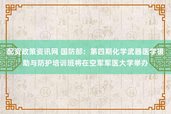 配资政策资讯网 国防部：第四期化学武器医学援助与防护培训班将在空军军医大学举办