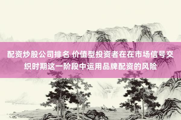 配资炒股公司排名 价值型投资者在在市场信号交织时期这一阶段中运用品牌配资的风险