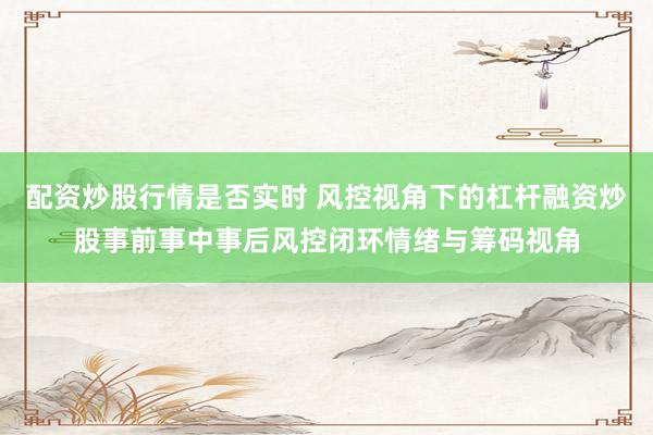 配资炒股行情是否实时 风控视角下的杠杆融资炒股事前事中事后风控闭环情绪与筹码视角