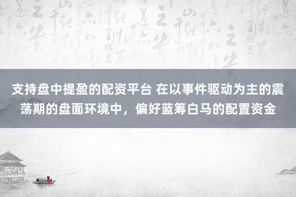 支持盘中提盈的配资平台 在以事件驱动为主的震荡期的盘面环境中，偏好蓝筹白马的配置资金