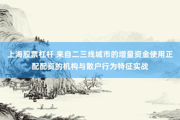 上海股票杠杆 来自二三线城市的增量资金使用正配配资的机构与散户行为特征实战