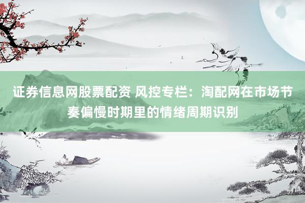 证券信息网股票配资 风控专栏：淘配网在市场节奏偏慢时期里的情绪周期识别