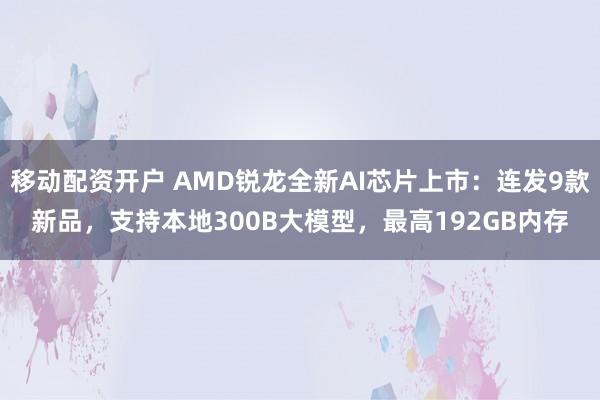 移动配资开户 AMD锐龙全新AI芯片上市：连发9款新品，支持本地300B大模型，最高192GB内存