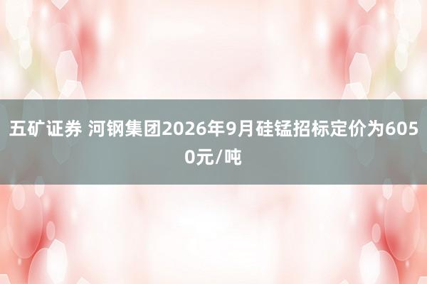 五矿证券 河钢集团2026年9月硅锰招标定价为6050元/吨