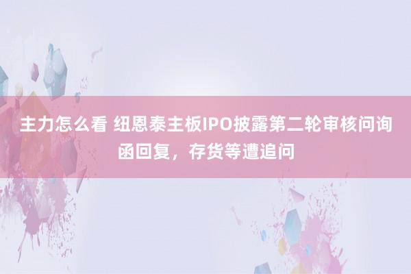 主力怎么看 纽恩泰主板IPO披露第二轮审核问询函回复，存货等遭追问