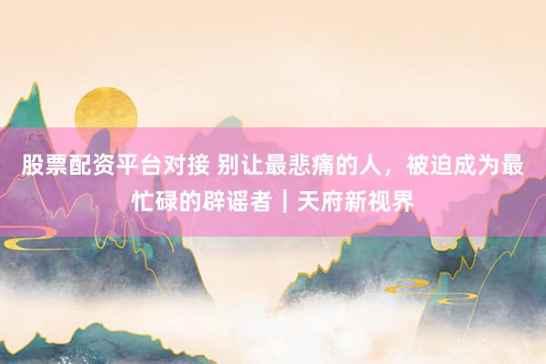 股票配资平台对接 别让最悲痛的人,被迫成为最忙碌的辟谣者|天府新视界