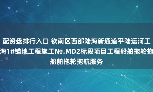 配资盘排行入口 钦南区西部陆海新通道平陆运河工程茅尾海1#锚地工程施工№.MD2标段项目工程船舶拖轮拖航服务