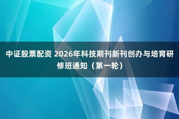 中证股票配资 2026年科技期刊新刊创办与培育研修班通知（第一轮）