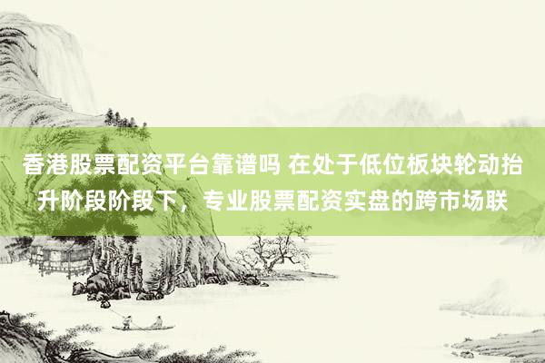 香港股票配资平台靠谱吗 在处于低位板块轮动抬升阶段阶段下，专业股票配资实盘的跨市场联