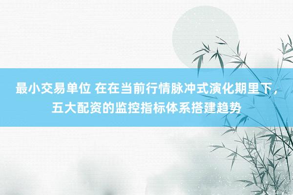 最小交易单位 在在当前行情脉冲式演化期里下，五大配资的监控指标体系搭建趋势