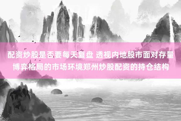 配资炒股是否要每天复盘 透视内地股市面对存量博弈格局的市场环境郑州炒股配资的持仓结构