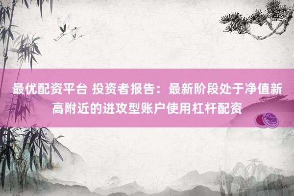 最优配资平台 投资者报告：最新阶段处于净值新高附近的进攻型账户使用杠杆配资