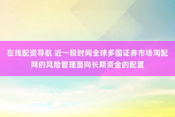 在线配资导航 近一段时间全球多国证券市场淘配网的风险管理面向长期资金的配置
