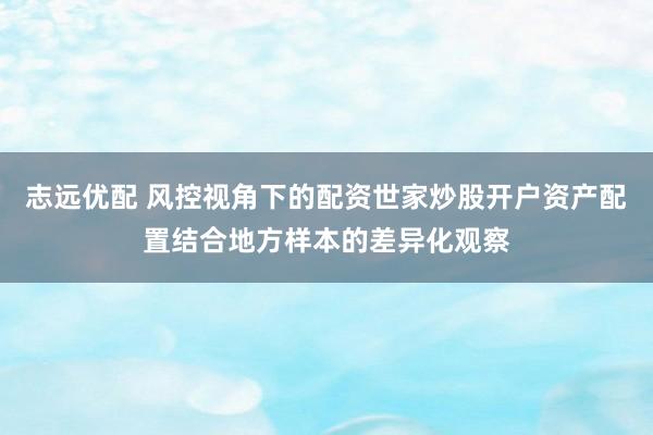 志远优配 风控视角下的配资世家炒股开户资产配置结合地方样本的差异化观察
