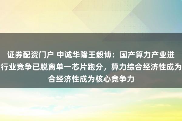 证券配资门户 中诚华隆王毅博：国产算力产业进入下半场，行业竞争已脱离单一芯片跑分，算力综合经济性成为核心竞争力