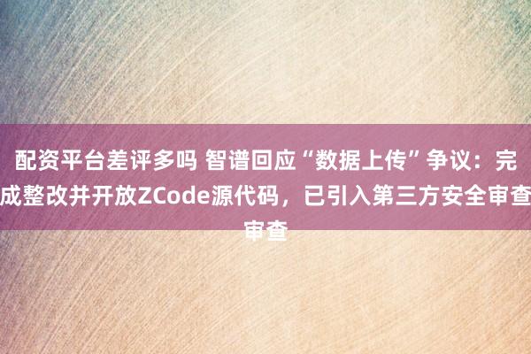 配资平台差评多吗 智谱回应“数据上传”争议：完成整改并开放ZCode源代码，已引入第三方安全审查