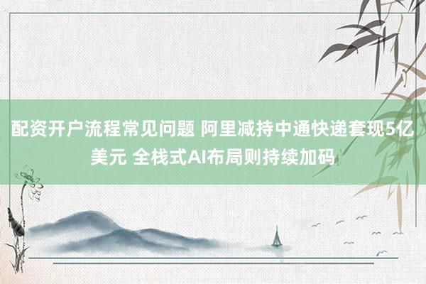 配资开户流程常见问题 阿里减持中通快递套现5亿美元 全栈式AI布局则持续加码