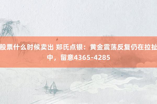 股票什么时候卖出 郑氏点银：黄金震荡反复仍在拉扯中，留意4365-4285