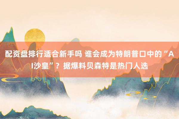 配资盘排行适合新手吗 谁会成为特朗普口中的“AI沙皇”？据爆料贝森特是热门人选
