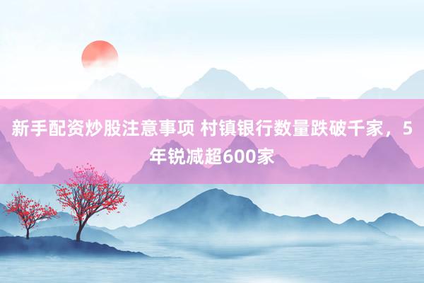 新手配资炒股注意事项 村镇银行数量跌破千家，5年锐减超600家