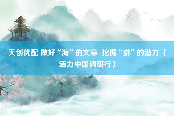 天创优配 做好“海”的文章  挖掘“游”的潜力（活力中国调研行）