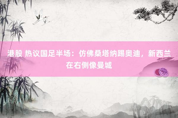 港股 热议国足半场：仿佛桑塔纳踢奥迪，新西兰在右侧像曼城