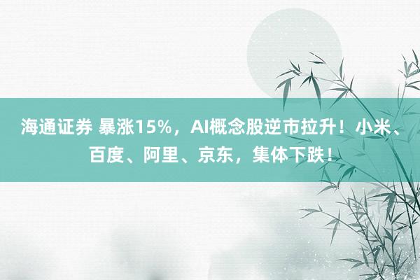 海通证券 暴涨15%，AI概念股逆市拉升！小米、百度、阿里、京东，集体下跌！