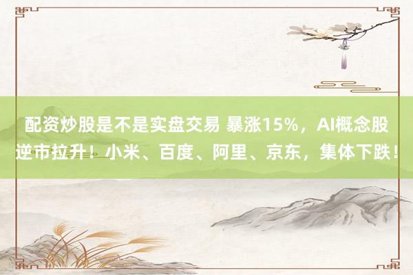 配资炒股是不是实盘交易 暴涨15%，AI概念股逆市拉升！小米、百度、阿里、京东，集体下跌！